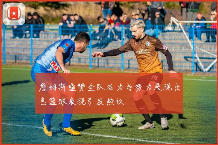 詹姆斯盛赞全队活力与努力展现出色篮球表现引发热议