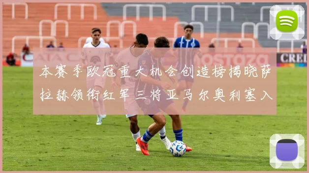 本赛季欧冠重大机会创造榜揭晓萨拉赫领衔红军三将亚马尔奥利塞入围