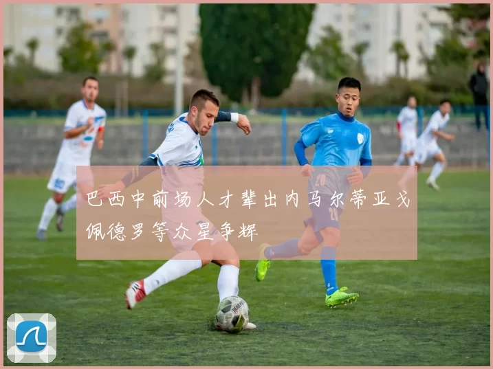 巴西中前场人才辈出内马尔蒂亚戈佩德罗等众星争辉
