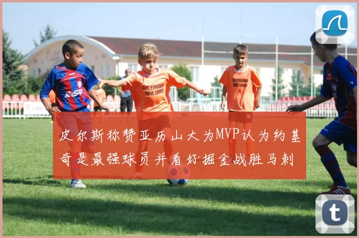 皮尔斯称赞亚历山大为MVP认为约基奇是最强球员并看好掘金战胜马刺