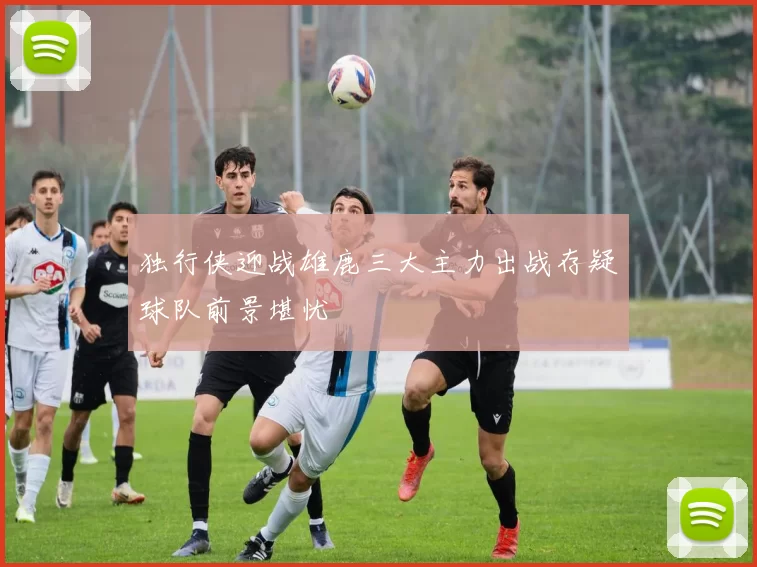 独行侠迎战雄鹿三大主力出战存疑球队前景堪忧