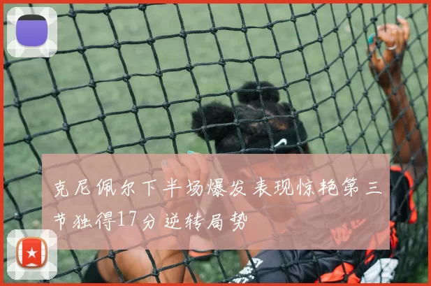 克尼佩尔下半场爆发表现惊艳第三节独得17分逆转局势