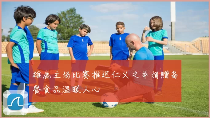雄鹿主场比赛推迟仁义之举捐赠备餐食品温暖人心