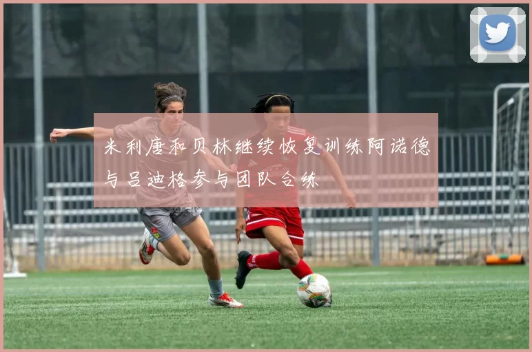 米利唐和贝林继续恢复训练阿诺德与吕迪格参与团队合练