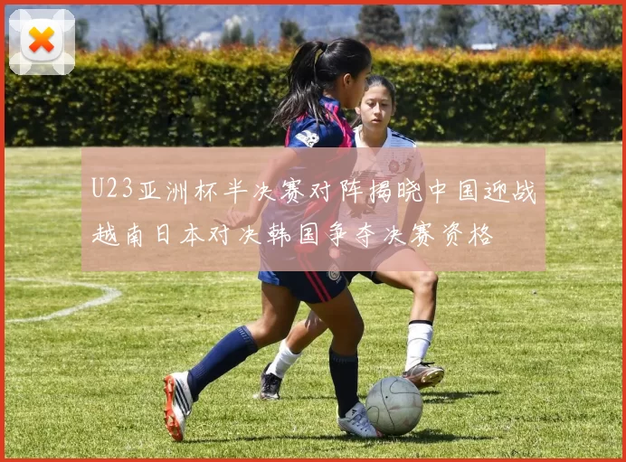 U23亚洲杯半决赛对阵揭晓中国迎战越南日本对决韩国争夺决赛资格