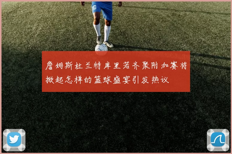 詹姆斯杜兰特库里若齐聚附加赛将掀起怎样的篮球盛宴引发热议