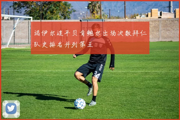 诺伊尔追平贝肯鲍尔出场次数拜仁队史排名并列第五