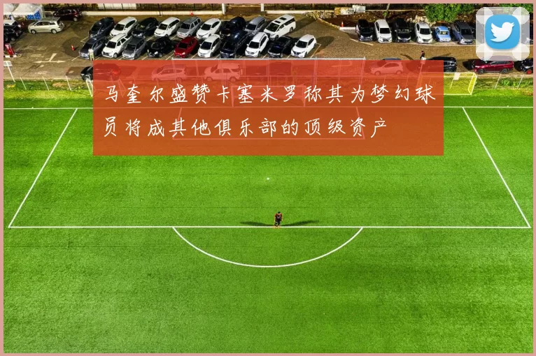 马奎尔盛赞卡塞米罗称其为梦幻球员将成其他俱乐部的顶级资产