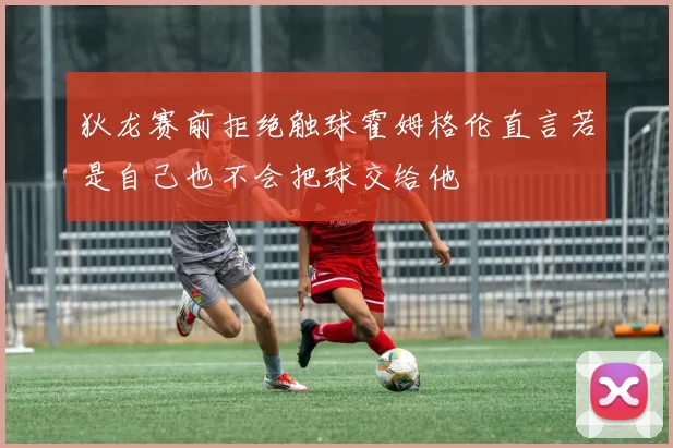 狄龙赛前拒绝触球霍姆格伦直言若是自己也不会把球交给他