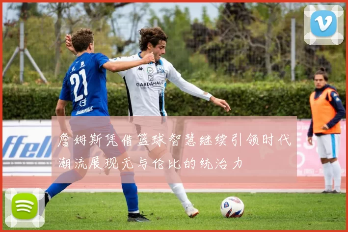詹姆斯凭借篮球智慧继续引领时代潮流展现无与伦比的统治力