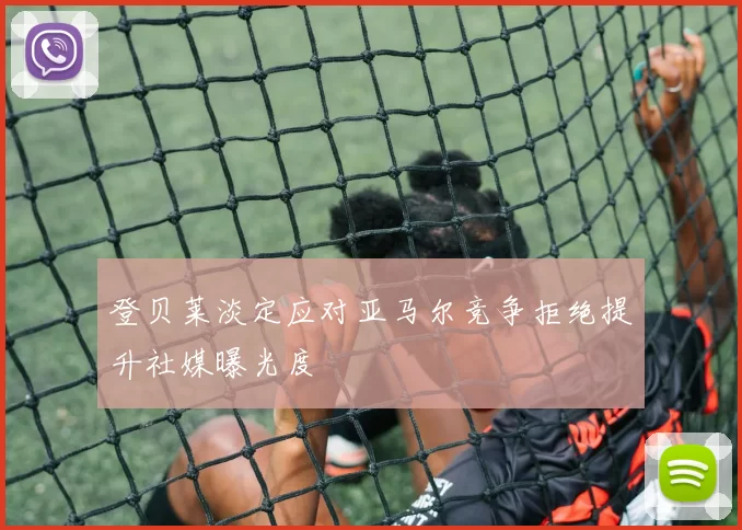 登贝莱淡定应对亚马尔竞争拒绝提升社媒曝光度