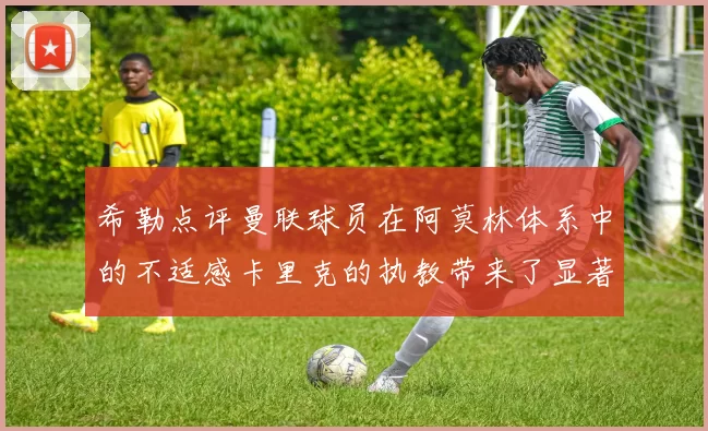 希勒点评曼联球员在阿莫林体系中的不适感卡里克的执教带来了显著变化