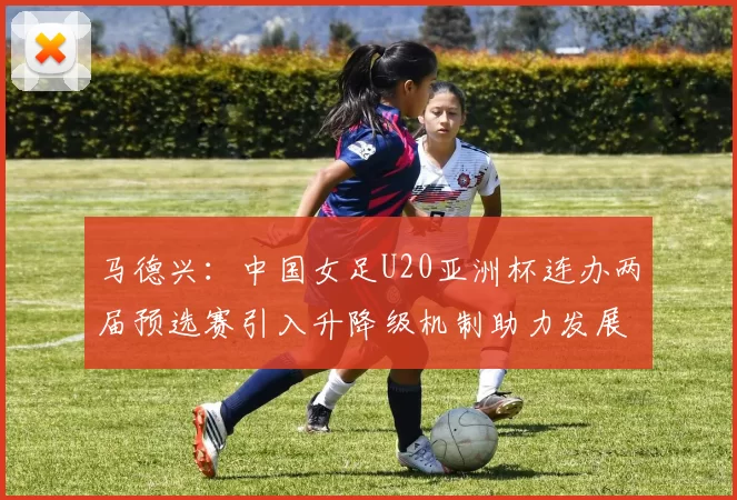 马德兴：中国女足U20亚洲杯连办两届预选赛引入升降级机制助力发展