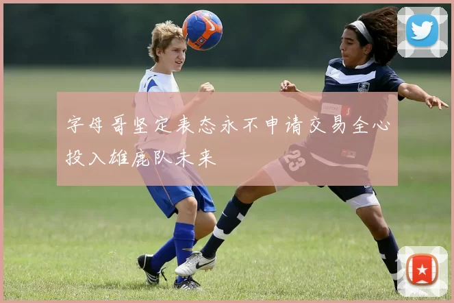 字母哥坚定表态永不申请交易全心投入雄鹿队未来