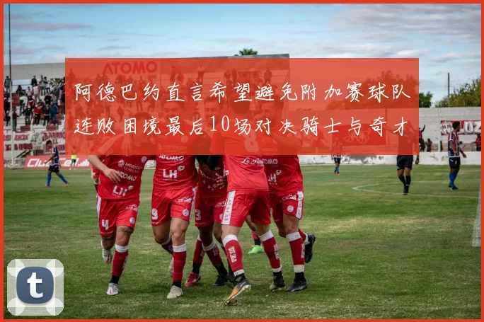 阿德巴约直言希望避免附加赛球队连败困境最后10场对决骑士与奇才